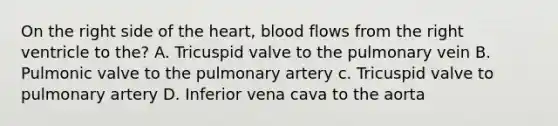 On the right side of <a href='https://www.questionai.com/knowledge/kya8ocqc6o-the-heart' class='anchor-knowledge'>the heart</a>, blood flows from the right ventricle to the? A. Tricuspid valve to the pulmonary vein B. Pulmonic valve to the pulmonary artery c. Tricuspid valve to pulmonary artery D. Inferior vena cava to the aorta