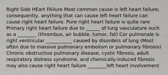 Right Side HEart FAilure Most common cause is left heart failure; consequently, anything that can cause left heart failure can cause right heart failure. Pure right heart failure is quite rare Primary right heart failure due to ______ of lung vasculature such as a ________ (thrombus, air bubble, tumor, fat) Cor pulmonale is right ventricular ___________ caused by disorders of lung (Most often due to massive pulmonary embolism or pulmonary fibrosis) Chronic obstructive pulmonary disease, cystic fibrosis, adult respiratory distress syndrome, and chemically-induced fibrosis may also cause right heart failure ________left heart involvement