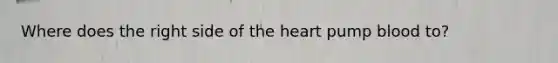 Where does the right side of the heart pump blood to?