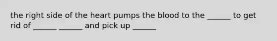 the right side of the heart pumps the blood to the ______ to get rid of ______ ______ and pick up ______