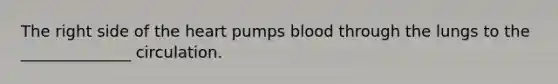 The right side of the heart pumps blood through the lungs to the ______________ circulation.