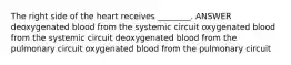 The right side of the heart receives ________. ANSWER deoxygenated blood from the systemic circuit oxygenated blood from the systemic circuit deoxygenated blood from the pulmonary circuit oxygenated blood from the pulmonary circuit