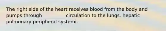 The right side of the heart receives blood from the body and pumps through _________ circulation to the lungs. hepatic pulmonary peripheral systemic