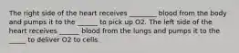 The right side of the heart receives ________ blood from the body and pumps it to the ______ to pick up O2. The left side of the heart receives ______ blood from the lungs and pumps it to the _____ to deliver O2 to cells.