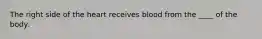 The right side of the heart receives blood from the ____ of the body.