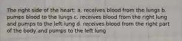 The right side of the heart: a. receives blood from the lungs b. pumps blood to the lungs c. receives blood from the right lung and pumps to the left lung d. receives blood from the right part of the body and pumps to the left lung