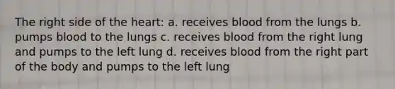 The right side of the heart: a. receives blood from the lungs b. pumps blood to the lungs c. receives blood from the right lung and pumps to the left lung d. receives blood from the right part of the body and pumps to the left lung