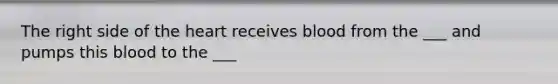 The right side of the heart receives blood from the ___ and pumps this blood to the ___