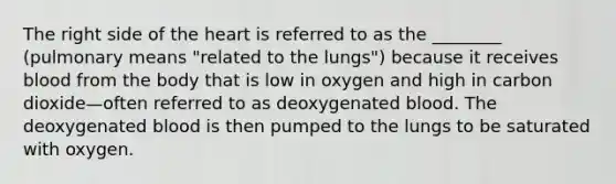 The right side of the heart is referred to as the ________ (pulmonary means "related to the lungs") because it receives blood from the body that is low in oxygen and high in carbon dioxide—often referred to as deoxygenated blood. The deoxygenated blood is then pumped to the lungs to be saturated with oxygen.