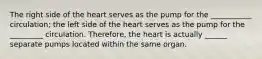 The right side of the heart serves as the pump for the ___________ circulation; the left side of the heart serves as the pump for the _________ circulation. Therefore, the heart is actually ______ separate pumps located within the same organ.