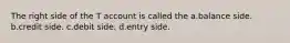 The right side of the T account is called the a.balance side. b.credit side. c.debit side. d.entry side.