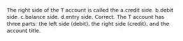 The right side of the T account is called the a.credit side. b.debit side. c.balance side. d.entry side. Correct. The T account has three parts: the left side (debit), the right side (credit), and the account title.