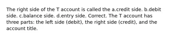 The right side of the T account is called the a.credit side. b.debit side. c.balance side. d.entry side. Correct. The T account has three parts: the left side (debit), the right side (credit), and the account title.