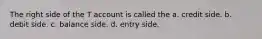 The right side of the T account is called the a. credit side. b. debit side. c. balance side. d. entry side.