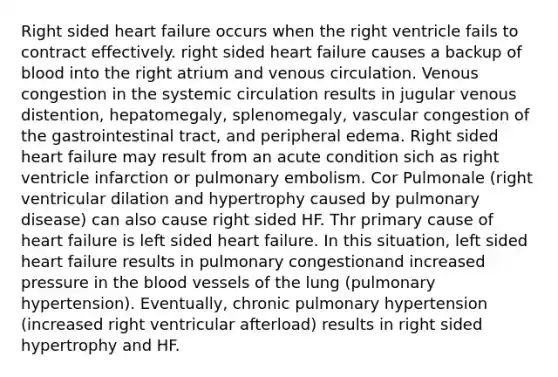 Right sided heart failure occurs when the right ventricle fails to contract effectively. right sided heart failure causes a backup of blood into the right atrium and venous circulation. Venous congestion in the systemic circulation results in jugular venous distention, hepatomegaly, splenomegaly, vascular congestion of the gastrointestinal tract, and peripheral edema. Right sided heart failure may result from an acute condition sich as right ventricle infarction or pulmonary embolism. Cor Pulmonale (right ventricular dilation and hypertrophy caused by pulmonary disease) can also cause right sided HF. Thr primary cause of heart failure is left sided heart failure. In this situation, left sided heart failure results in pulmonary congestionand increased pressure in the blood vessels of the lung (pulmonary hypertension). Eventually, chronic pulmonary hypertension (increased right ventricular afterload) results in right sided hypertrophy and HF.