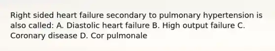 Right sided heart failure secondary to pulmonary hypertension is also called: A. Diastolic heart failure B. High output failure C. Coronary disease D. Cor pulmonale