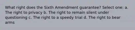 What right does the Sixth Amendment guarantee? Select one: a. The right to privacy b. The right to remain silent under questioning c. The right to a speedy trial d. The right to bear arms