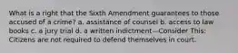 What is a right that the Sixth Amendment guarantees to those accused of a crime? a. assistance of counsel b. access to law books c. a jury trial d. a written indictment—Consider This: Citizens are not required to defend themselves in court.