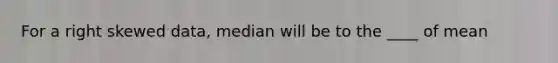 For a right skewed data, median will be to the ____ of mean