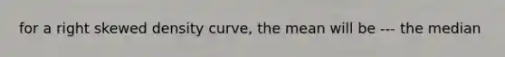 for a right skewed density curve, the mean will be --- the median