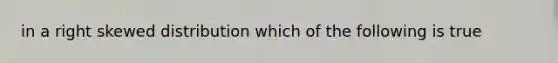 in a right skewed distribution which of the following is true