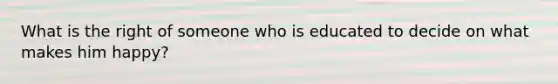 What is the right of someone who is educated to decide on what makes him happy?