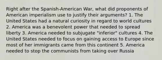 Right after the Spanish-American War, what did proponents of American imperialism use to justify their arguments? 1. The United States had a natural curiosity in regard to world cultures 2. America was a benevolent power that needed to spread liberty 3. America needed to subjugate "inferior" cultures 4. The United States needed to focus on gaining access to Europe since most of her immigrants came from this continent 5. America needed to stop the communists from taking over Russia