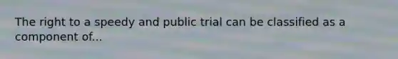 The right to a speedy and public trial can be classified as a component of...