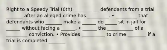 Right to a Speedy Trial (6th): __________ defendants from a trial _______ after an alleged crime has _________. • _________ that defendants who _______ make a ______ do _____ sit in jail for ______ without facing a ______. • ______ the ___________ of a _________ conviction. • Provides __________ to crime ________ if a trial is completed _______