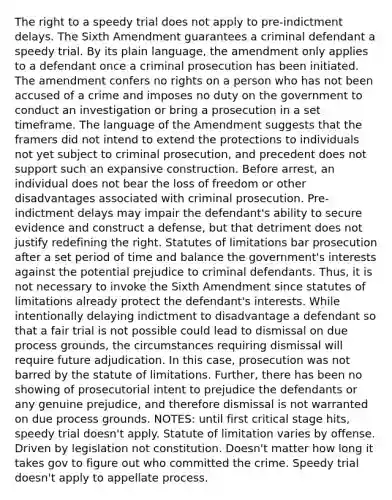 The right to a speedy trial does not apply to pre-indictment delays. The Sixth Amendment guarantees a criminal defendant a speedy trial. By its plain language, the amendment only applies to a defendant once a criminal prosecution has been initiated. The amendment confers no rights on a person who has not been accused of a crime and imposes no duty on the government to conduct an investigation or bring a prosecution in a set timeframe. The language of the Amendment suggests that the framers did not intend to extend the protections to individuals not yet subject to criminal prosecution, and precedent does not support such an expansive construction. Before arrest, an individual does not bear the loss of freedom or other disadvantages associated with criminal prosecution. Pre-indictment delays may impair the defendant's ability to secure evidence and construct a defense, but that detriment does not justify redefining the right. Statutes of limitations bar prosecution after a set period of time and balance the government's interests against the potential prejudice to criminal defendants. Thus, it is not necessary to invoke the Sixth Amendment since statutes of limitations already protect the defendant's interests. While intentionally delaying indictment to disadvantage a defendant so that a fair trial is not possible could lead to dismissal on due process grounds, the circumstances requiring dismissal will require future adjudication. In this case, prosecution was not barred by the statute of limitations. Further, there has been no showing of prosecutorial intent to prejudice the defendants or any genuine prejudice, and therefore dismissal is not warranted on due process grounds. NOTES: until first critical stage hits, speedy trial doesn't apply. Statute of limitation varies by offense. Driven by legislation not constitution. Doesn't matter how long it takes gov to figure out who committed the crime. Speedy trial doesn't apply to appellate process.