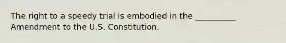 The right to a speedy trial is embodied in the __________ Amendment to the U.S. Constitution.