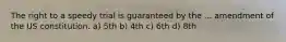 The right to a speedy trial is guaranteed by the ... amendment of the US constitution. a) 5th b) 4th c) 6th d) 8th