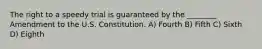 The right to a speedy trial is guaranteed by the ________ Amendment to the U.S. Constitution. A) Fourth B) Fifth C) Sixth D) Eighth