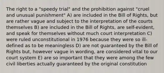 The right to a "speedy trial" and the prohibition against "cruel and unusual punishment" A) are included in the Bill of Rights, but are rather vague and subject to the interpretation of the courts themselves B) are included in the Bill of Rights, are self-evident, and speak for themselves without much court interpretation C) were ruled unconstitutional in 1976 because they were so ill-defined as to be meaningless D) are not guaranteed by the Bill of Rights but, however vague in wording, are considered vital to our court system E) are so important that they were among the few civil liberties actually guaranteed by the original constitution