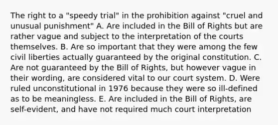 The right to a "speedy trial" in the prohibition against "cruel and unusual punishment" A. Are included in the Bill of Rights but are rather vague and subject to the interpretation of the courts themselves. B. Are so important that they were among the few civil liberties actually guaranteed by the original constitution. C. Are not guaranteed by the Bill of Rights, but however vague in their wording, are considered vital to our court system. D. Were ruled unconstitutional in 1976 because they were so ill-defined as to be meaningless. E. Are included in the Bill of Rights, are self-evident, and have not required much court interpretation