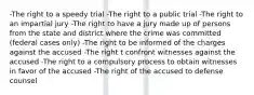 -The right to a speedy trial -The right to a public trial -The right to an impartial jury -The right to have a jury made up of persons from the state and district where the crime was committed (federal cases only) -The right to be informed of the charges against the accused -The right t confront witnesses against the accused -The right to a compulsory process to obtain witnesses in favor of the accused -The right of the accused to defense counsel