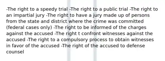 -The right to a speedy trial -The right to a public trial -The right to an impartial jury -The right to have a jury made up of persons from the state and district where the crime was committed (federal cases only) -The right to be informed of the charges against the accused -The right t confront witnesses against the accused -The right to a compulsory process to obtain witnesses in favor of the accused -The right of the accused to defense counsel