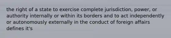 the right of a state to exercise complete jurisdiction, power, or authority internally or within its borders and to act independently or autonomously externally in the conduct of foreign affairs defines it's