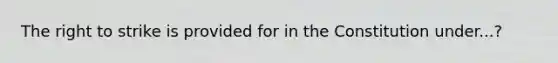 The right to strike is provided for in the Constitution under...?