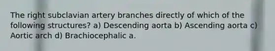 The right subclavian artery branches directly of which of the following structures? a) Descending aorta b) Ascending aorta c) Aortic arch d) Brachiocephalic a.