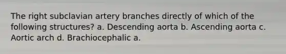 The right subclavian artery branches directly of which of the following structures? a. Descending aorta b. Ascending aorta c. Aortic arch d. Brachiocephalic a.