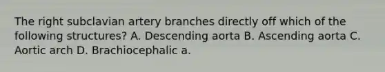 The right subclavian artery branches directly off which of the following structures? A. Descending aorta B. Ascending aorta C. Aortic arch D. Brachiocephalic a.