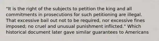 "It is the right of the subjects to petition the king and all commitments in prosecutions for such petitioning are illegal. That excessive bail out not to be required, nor excessive fines imposed; no cruel and unusual punishment inflicted." Which historical document later gave similar guarantees to Americans