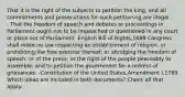 That it is the right of the subjects to petition the king, and all commitments and prosecutions for such petitioning are illegal . . . That the freedom of speech and debates or proceedings in Parliament ought not to be impeached or questioned in any court or place out of Parliament -English Bill of Rights,1689 Congress shall make no law respecting an establishment of religion, or prohibiting the free exercise thereof; or abridging the freedom of speech, or of the press; or the right of the people peaceably to assemble, and to petition the government for a redress of grievances. -Constitution of the United States,Amendment I,1789 Which ideas are included in both documents? Check all that apply.