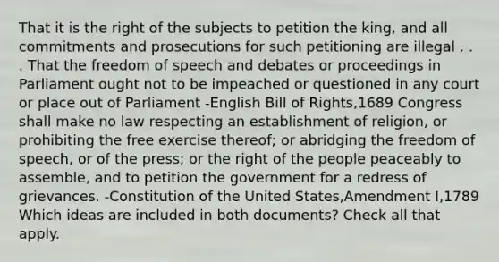 That it is the right of the subjects to petition the king, and all commitments and prosecutions for such petitioning are illegal . . . That the freedom of speech and debates or proceedings in Parliament ought not to be impeached or questioned in any court or place out of Parliament -English Bill of Rights,1689 Congress shall make no law respecting an establishment of religion, or prohibiting the free exercise thereof; or abridging the freedom of speech, or of the press; or the right of the people peaceably to assemble, and to petition the government for a redress of grievances. -Constitution of the United States,Amendment I,1789 Which ideas are included in both documents? Check all that apply.