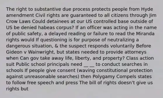 The right to substantive due process protects people from Hyde amendment Civil rights are guaranteed to all citizens through Jim Crow Laws Could detainees at our US controlled base outside of US be denied habeas corpus? If an officer was acting in the name of public safety, a delayed reading or failure to read the Miranda rights would If questioning is for purpose of neutralizing a dangerous situation, & the suspect responds voluntarily Before Gideon v Wainwright, but states needed to provide attorneys when Can gov take away life, liberty, and property? Class action suit Public school principals need __ __ to conduct searches in schools If people give consent (waving constitutional protection against unreasonable searches) then Polygamy Compels states to follow free speech and press The bill of rights doesn't give us rights but