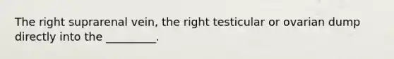 The right suprarenal vein, the right testicular or ovarian dump directly into the _________.