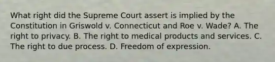 What right did the Supreme Court assert is implied by the Constitution in Griswold v. Connecticut and Roe v. Wade? A. The right to privacy. B. The right to medical products and services. C. The right to due process. D. Freedom of expression.