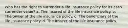 Who has the right to surrender a life insurance policy for its cash surrender value? a. The insured of the life insurance policy. b. The owner of the life insurance policy. c. The beneficiary of the life insurance policy. d. The insurer of the life insurance policy.