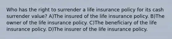 Who has the right to surrender a life insurance policy for its cash surrender value? A)The insured of the life insurance policy. B)The owner of the life insurance policy. C)The beneficiary of the life insurance policy. D)The insurer of the life insurance policy.